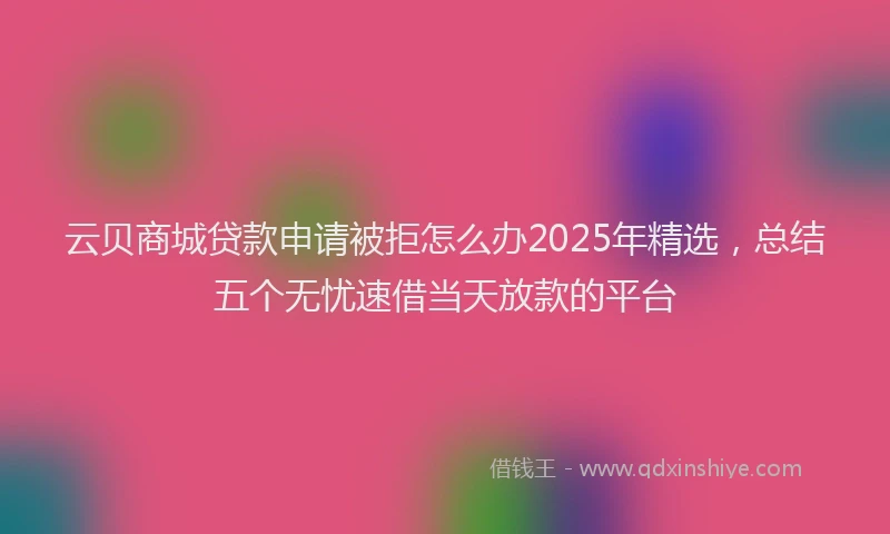 云贝商城贷款申请被拒怎么办2025年精选，总结五个无忧速借当天放款的平台