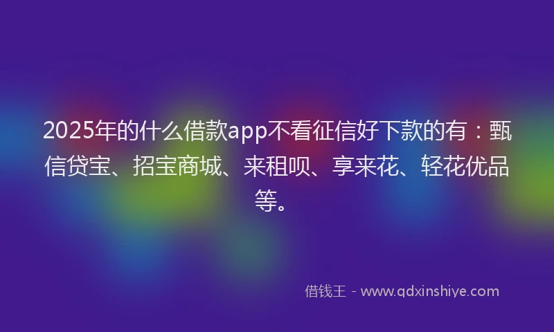 2025年的什么借款app不看征信好下款的有：甄信贷宝、招宝商城、来租呗、享来花、轻花优品等。
