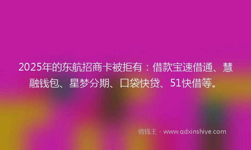 2025年的东航招商卡被拒有：借款宝速借通、慧融钱包、星梦分期、口袋快贷、51快借等。