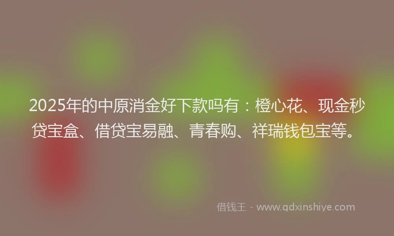 2025年的中原消金好下款吗有：橙心花、现金秒贷宝盒、借贷宝易融、青春购、祥瑞钱包宝等。