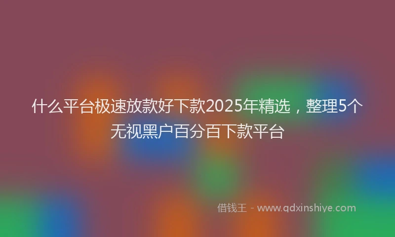 什么平台极速放款好下款2025年精选，整理5个无视黑户百分百下款平台