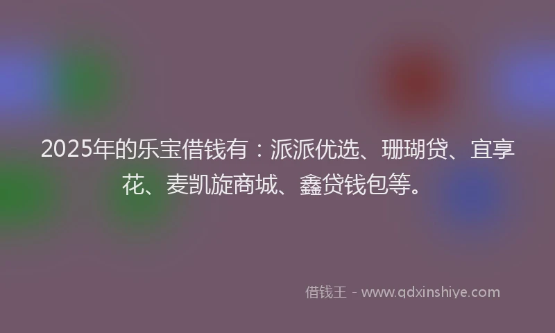 2025年的乐宝借钱有：派派优选、珊瑚贷、宜享花、麦凯旋商城、鑫贷钱包等。