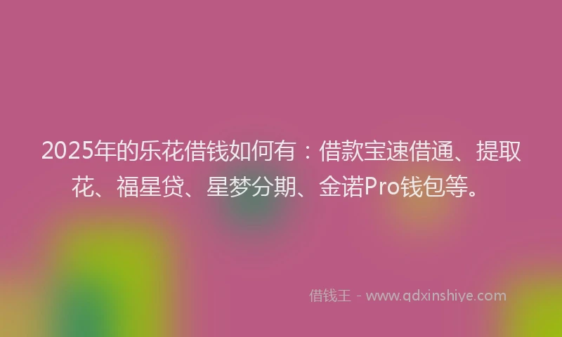 2025年的乐花借钱如何有：借款宝速借通、提取花、福星贷、星梦分期、金诺Pro钱包等。