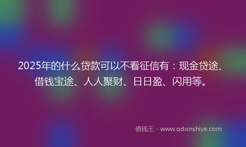 2025年的什么贷款可以不看征信有：现金贷途、借钱宝途、人人聚财、日日盈、闪用等。