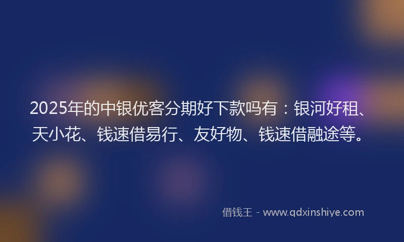 2025年的中银优客分期好下款吗有：银河好租、天小花、钱速借易行、友好物、钱速借融途等。