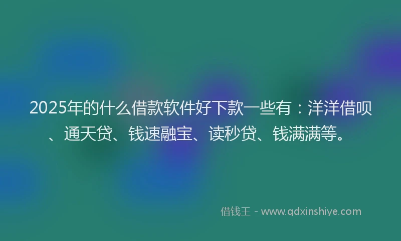 2025年的什么借款软件好下款一些有：洋洋借呗、通天贷、钱速融宝、读秒贷、钱满满等。