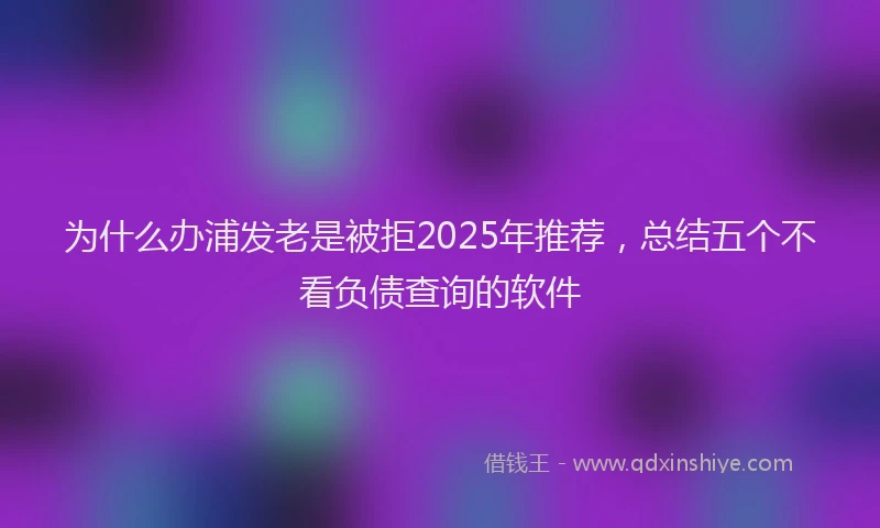 为什么办浦发老是被拒2025年推荐，总结五个不看负债查询的软件