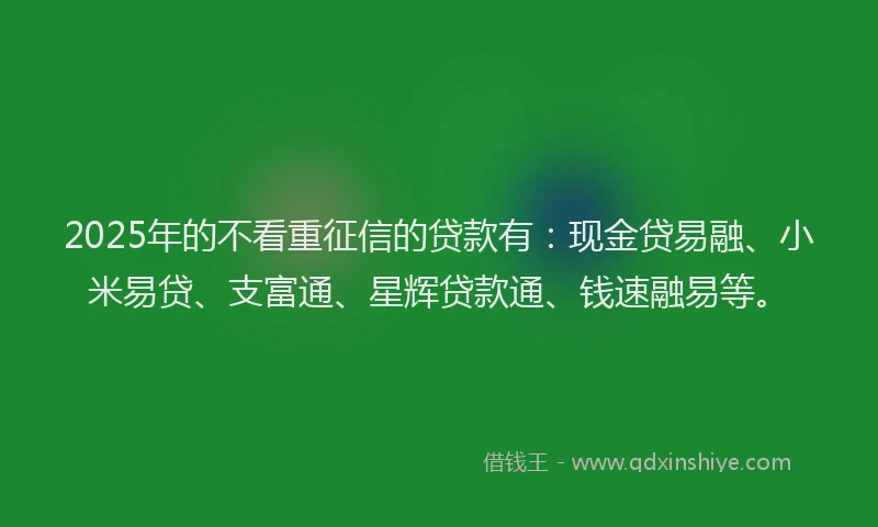 2025年的不看重征信的贷款有：现金贷易融、小米易贷、支富通、星辉贷款通、钱速融易等。