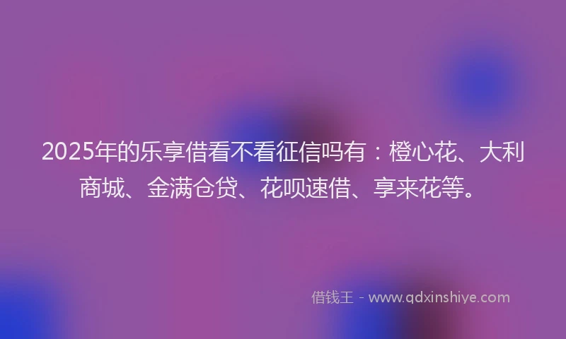 2025年的乐享借看不看征信吗有：橙心花、大利商城、金满仓贷、花呗速借、享来花等。