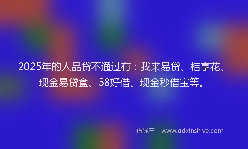 2025年的人品贷不通过有：我来易贷、桔享花、现金易贷盒、58好借、现金秒借宝等。