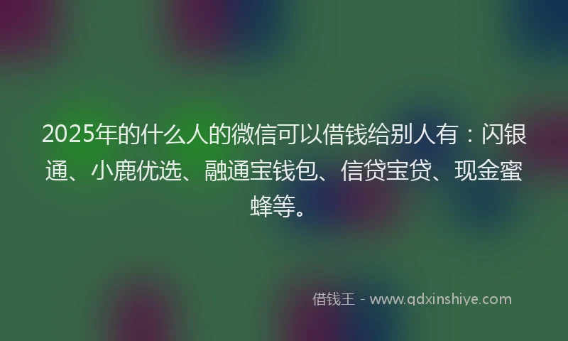 2025年的什么人的微信可以借钱给别人有：闪银通、小鹿优选、融通宝钱包、信贷宝贷、现金蜜蜂等。