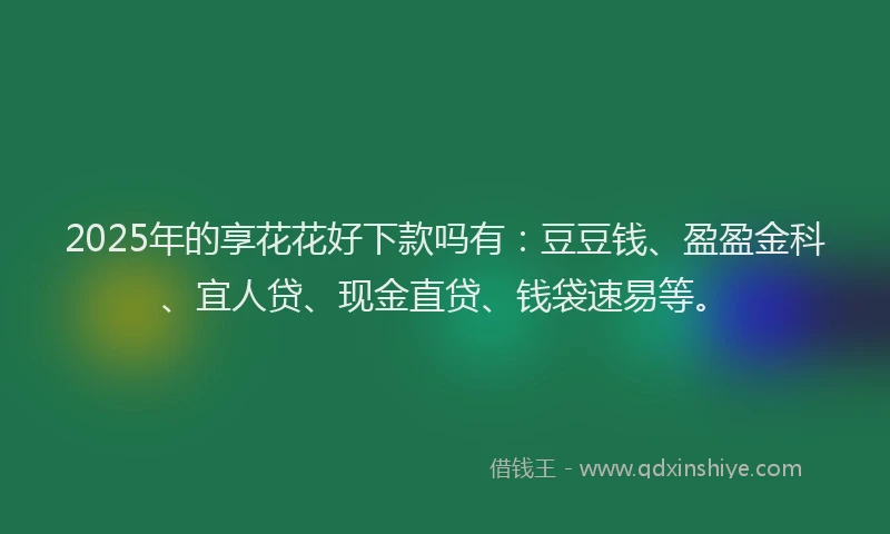 2025年的享花花好下款吗有：豆豆钱、盈盈金科、宜人贷、现金直贷、钱袋速易等。