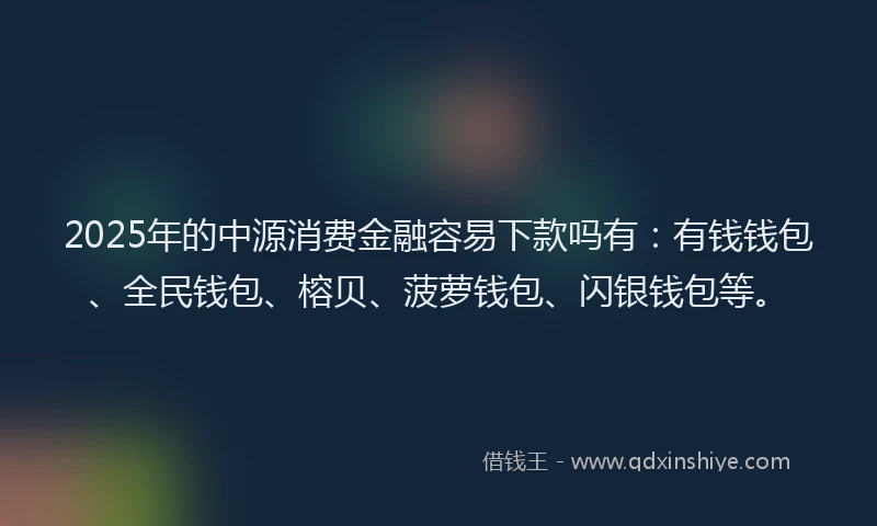 2025年的中源消费金融容易下款吗有：有钱钱包、全民钱包、榕贝、菠萝钱包、闪银钱包等。