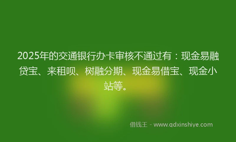2025年的交通银行办卡审核不通过有：现金易融贷宝、来租呗、树融分期、现金易借宝、现金小站等。