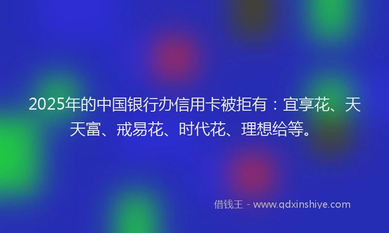 2025年的中国银行办信用卡被拒有：宜享花、天天富、戒易花、时代花、理想给等。