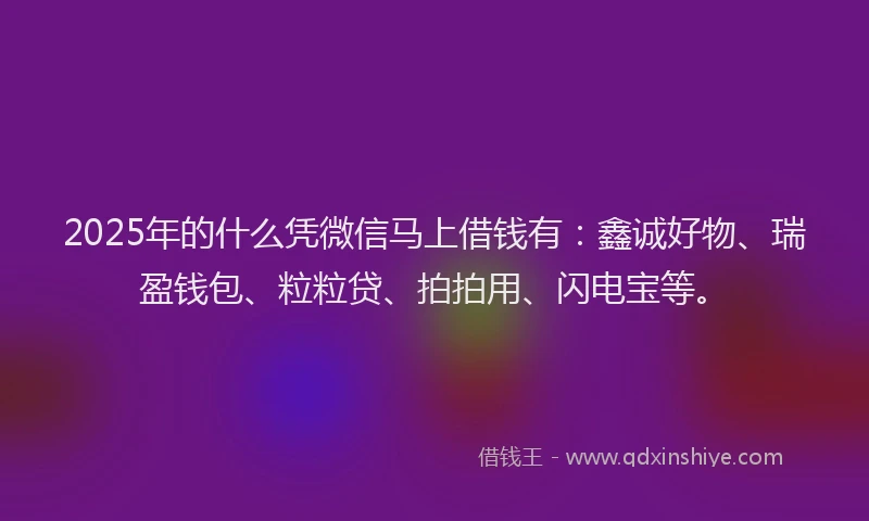2025年的什么凭微信马上借钱有：鑫诚好物、瑞盈钱包、粒粒贷、拍拍用、闪电宝等。