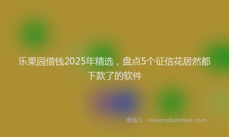 乐果园借钱2025年精选，盘点5个征信花居然都下款了的软件