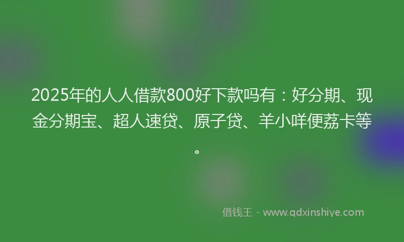 2025年的人人借款800好下款吗有：好分期、现金分期宝、超人速贷、原子贷、羊小咩便荔卡等。