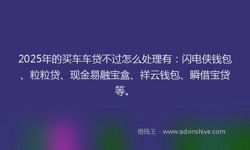 2025年的买车车贷不过怎么处理有：闪电侠钱包、粒粒贷、现金易融宝盒、祥云钱包、瞬借宝贷等。