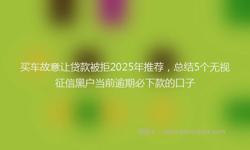 买车故意让贷款被拒2025年推荐，总结5个无视征信黑户当前逾期必下款的口子