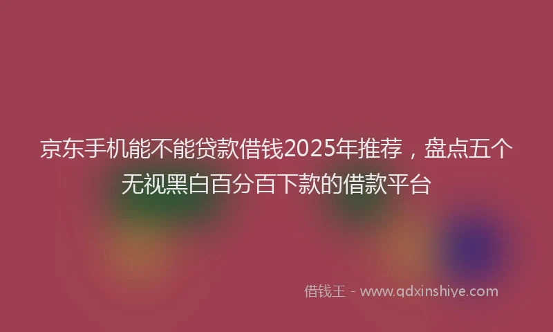 京东手机能不能贷款借钱2025年推荐，盘点五个无视黑白百分百下款的借款平台