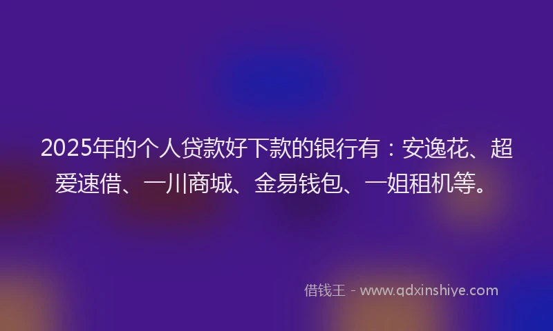 2025年的个人贷款好下款的银行有：安逸花、超爱速借、一川商城、金易钱包、一姐租机等。