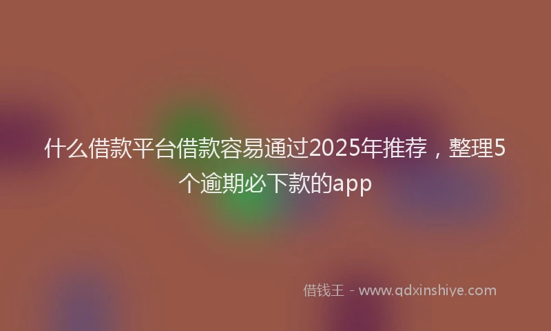 什么借款平台借款容易通过2025年推荐，整理5个逾期必下款的app