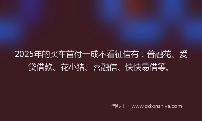 2025年的买车首付一成不看征信有：普融花、爱贷借款、花小猪、喜融信、快快易借等。