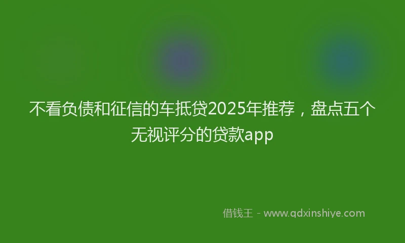 不看负债和征信的车抵贷2025年推荐，盘点五个无视评分的贷款app