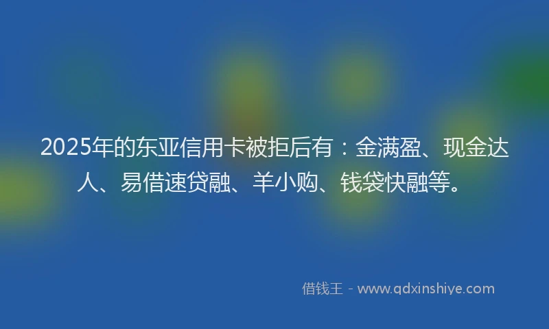 2025年的东亚信用卡被拒后有：金满盈、现金达人、易借速贷融、羊小购、钱袋快融等。