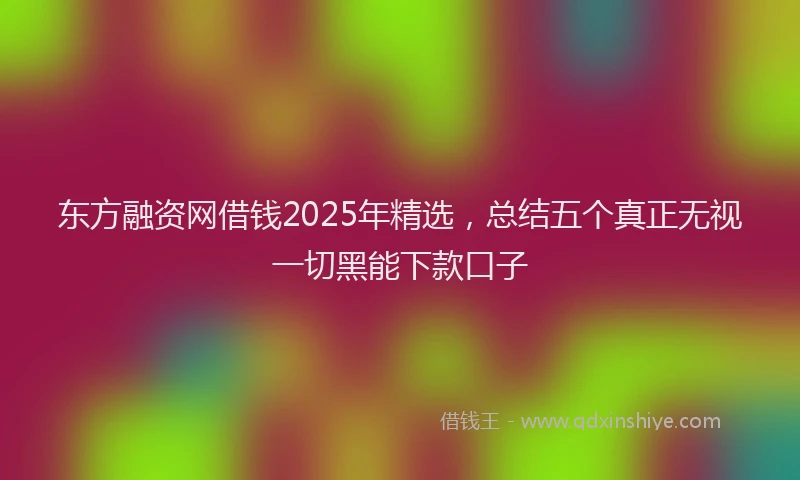 东方融资网借钱2025年精选，总结五个真正无视一切黑能下款口子