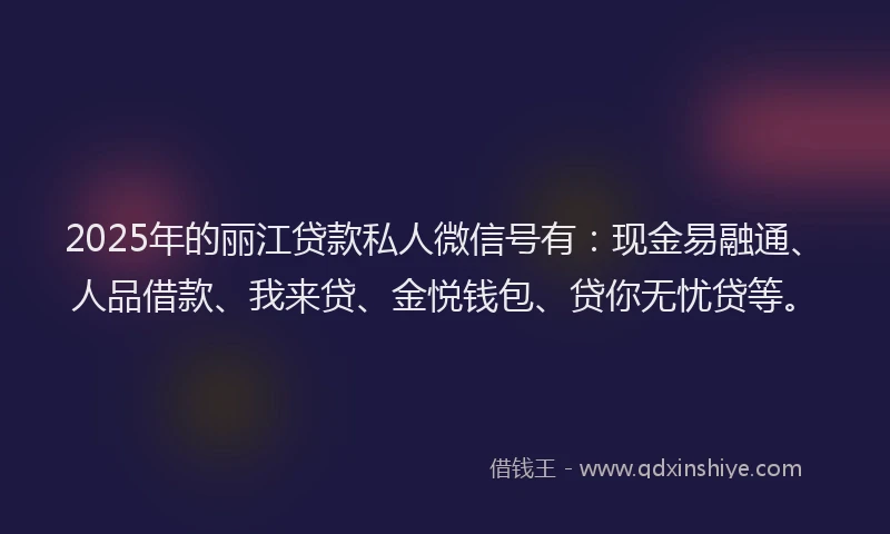 2025年的丽江贷款私人微信号有：现金易融通、人品借款、我来贷、金悦钱包、贷你无忧贷等。