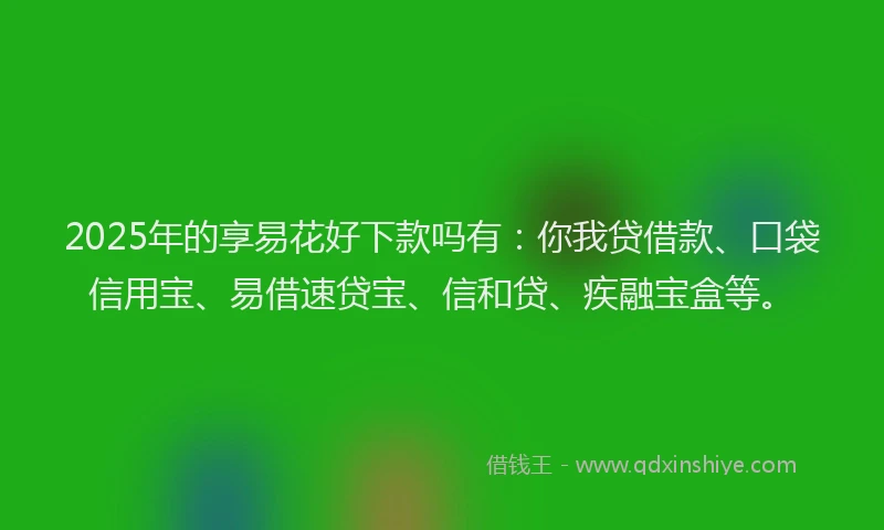 2025年的享易花好下款吗有：你我贷借款、口袋信用宝、易借速贷宝、信和贷、疾融宝盒等。