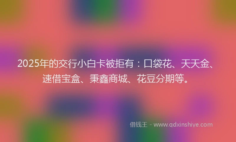 2025年的交行小白卡被拒有：口袋花、天天金、速借宝盒、秉鑫商城、花豆分期等。