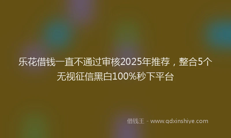 乐花借钱一直不通过审核2025年推荐，整合5个无视征信黑白100%秒下平台