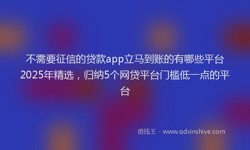 不需要征信的贷款app立马到账的有哪些平台2025年精选，归纳5个网贷平台门槛低一点的平台