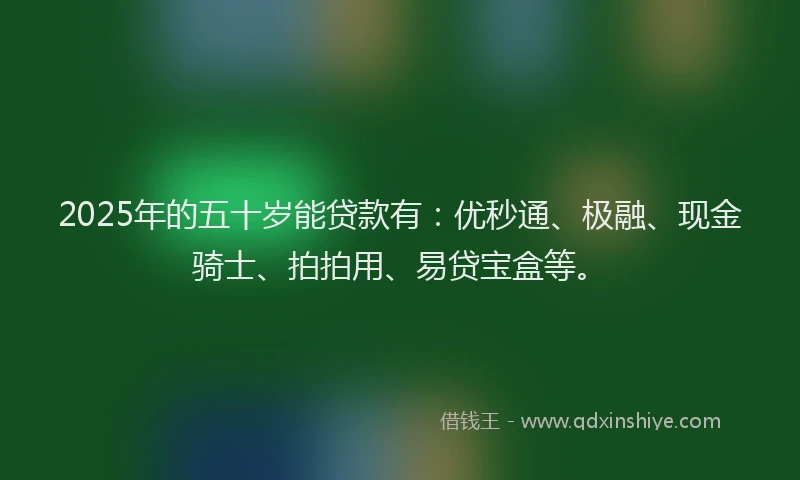 2025年的五十岁能贷款有：优秒通、极融、现金骑士、拍拍用、易贷宝盒等。