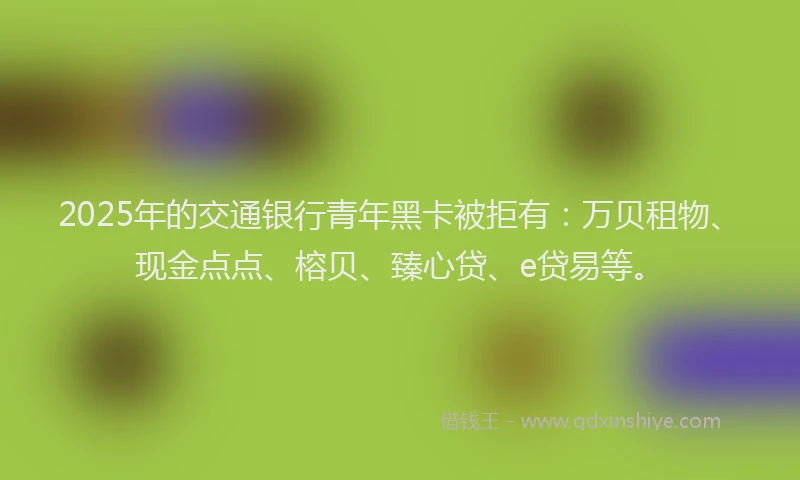 2025年的交通银行青年黑卡被拒有：万贝租物、现金点点、榕贝、臻心贷、e贷易等。
