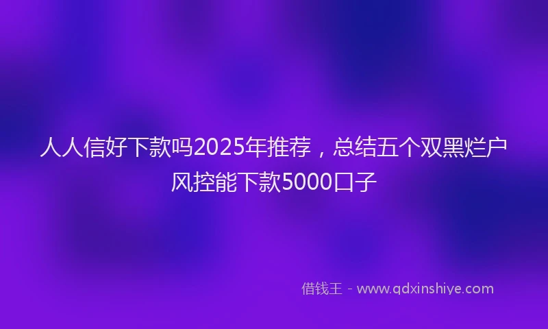 人人信好下款吗2025年推荐，总结五个双黑烂户风控能下款5000口子