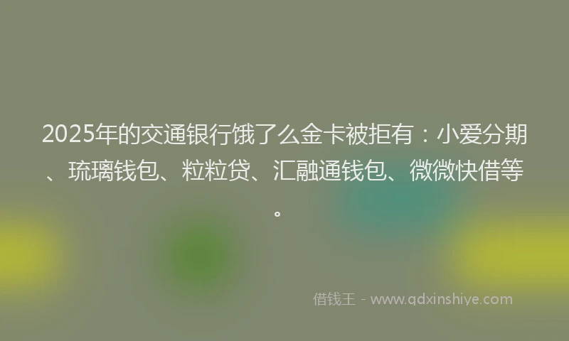 2025年的交通银行饿了么金卡被拒有：小爱分期、琉璃钱包、粒粒贷、汇融通钱包、微微快借等。