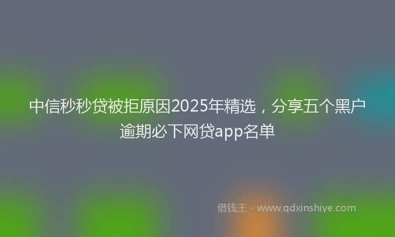 中信秒秒贷被拒原因2025年精选，分享五个黑户逾期必下网贷app名单