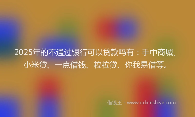 2025年的不通过银行可以贷款吗有：手中商城、小米贷、一点借钱、粒粒贷、你我易借等。