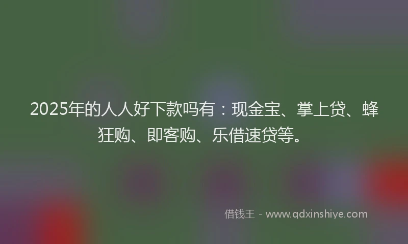 2025年的人人好下款吗有：现金宝、掌上贷、蜂狂购、即客购、乐借速贷等。