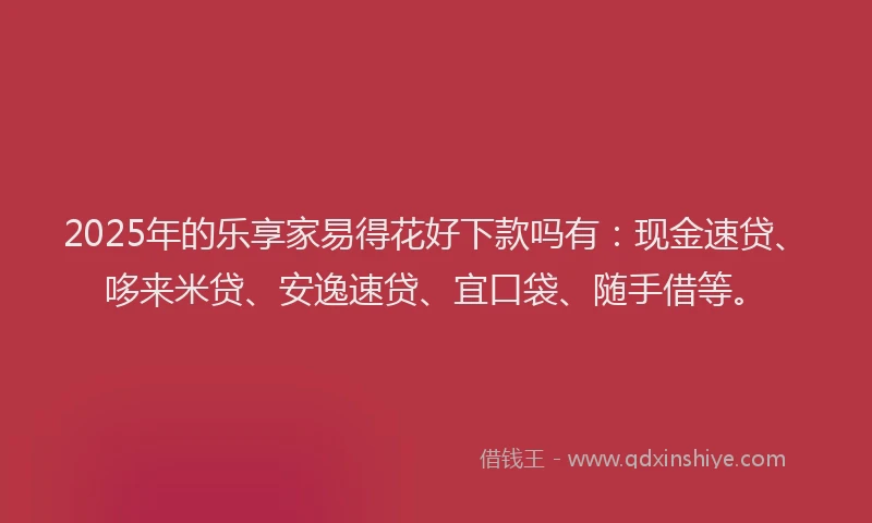 2025年的乐享家易得花好下款吗有：现金速贷、哆来米贷、安逸速贷、宜口袋、随手借等。