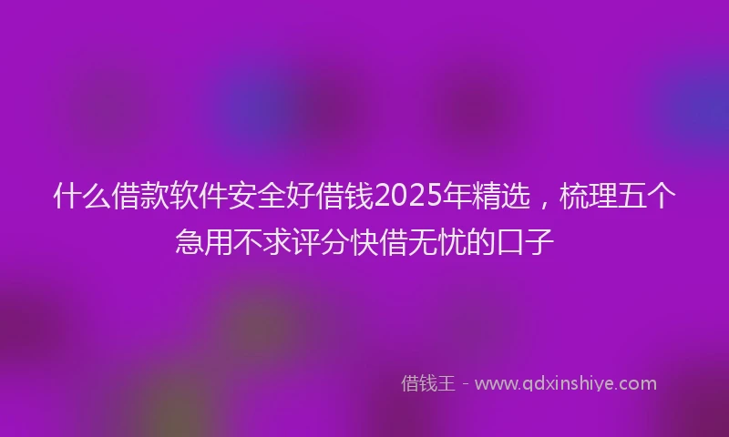 什么借款软件安全好借钱2025年精选，梳理五个急用不求评分快借无忧的口子