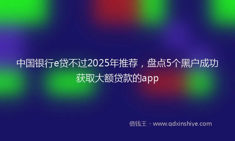 中国银行e贷不过2025年推荐，盘点5个黑户成功获取大额贷款的app