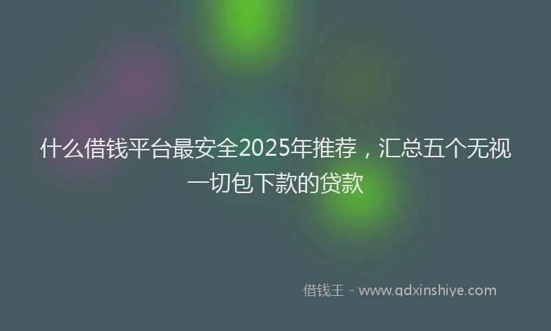 什么借钱平台最安全2025年推荐，汇总五个无视一切包下款的贷款