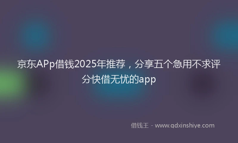 京东APp借钱2025年推荐，分享五个急用不求评分快借无忧的app