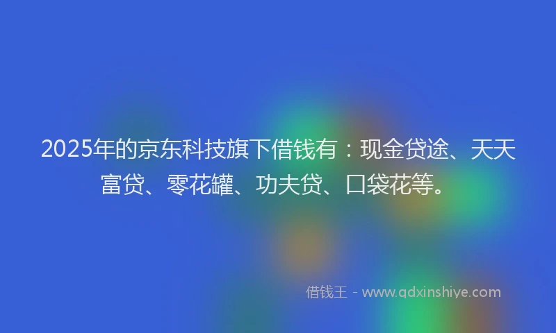 2025年的京东科技旗下借钱有：现金贷途、天天富贷、零花罐、功夫贷、口袋花等。