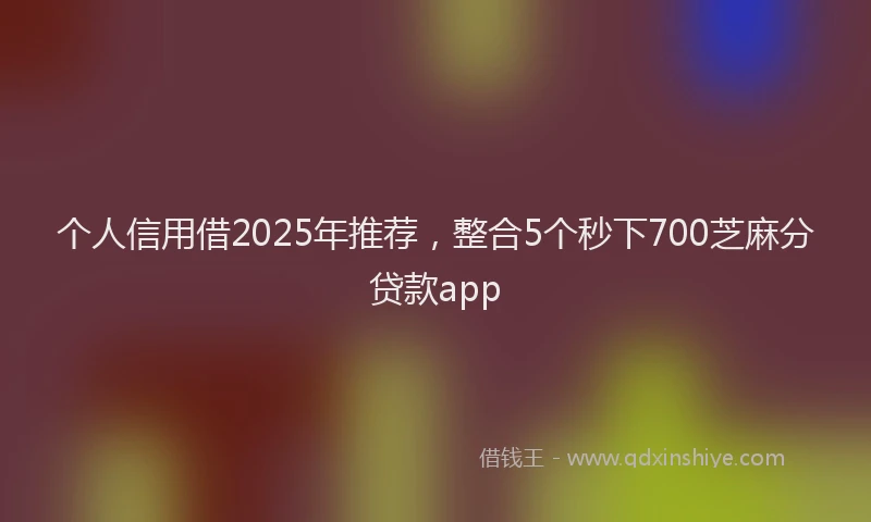 个人信用借2025年推荐，整合5个秒下700芝麻分贷款app